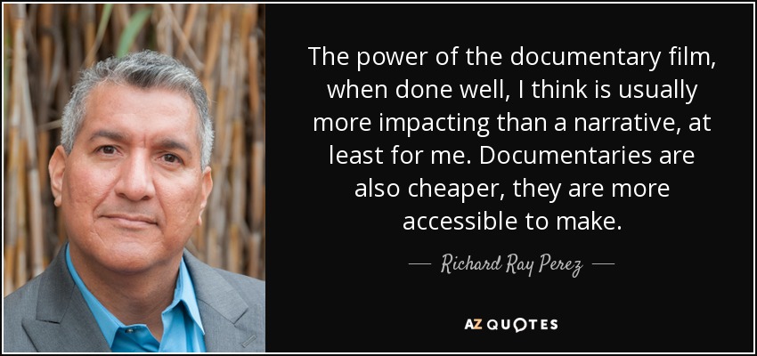 The power of the documentary film, when done well, I think is usually more impacting than a narrative, at least for me. Documentaries are also cheaper, they are more accessible to make. - Richard Ray Perez