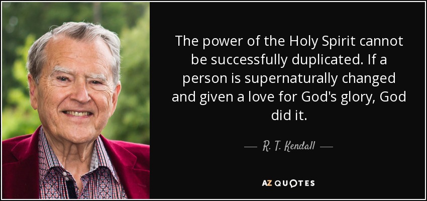 The power of the Holy Spirit cannot be successfully duplicated. If a person is supernaturally changed and given a love for God's glory, God did it. - R. T. Kendall