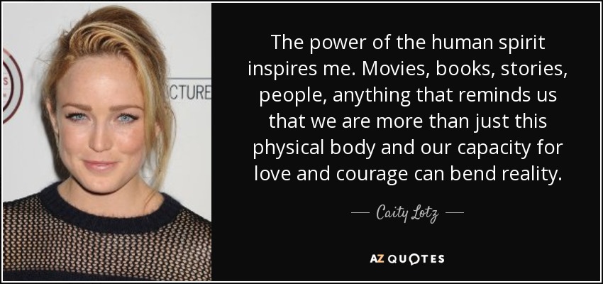 The power of the human spirit inspires me. Movies, books, stories, people, anything that reminds us that we are more than just this physical body and our capacity for love and courage can bend reality. - Caity Lotz