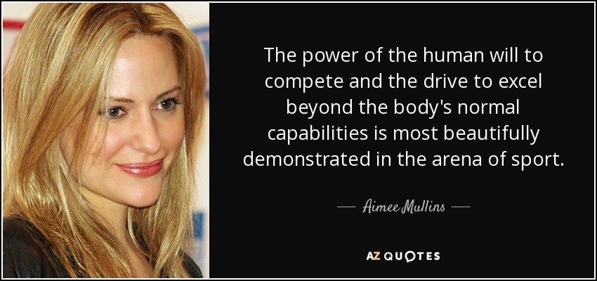 The power of the human will to compete and the drive to excel beyond the body's normal capabilities is most beautifully demonstrated in the arena of sport. - Aimee Mullins