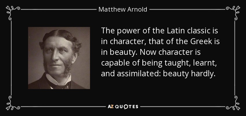 The power of the Latin classic is in character , that of the Greek is in beauty . Now character is capable of being taught, learnt, and assimilated: beauty hardly. - Matthew Arnold