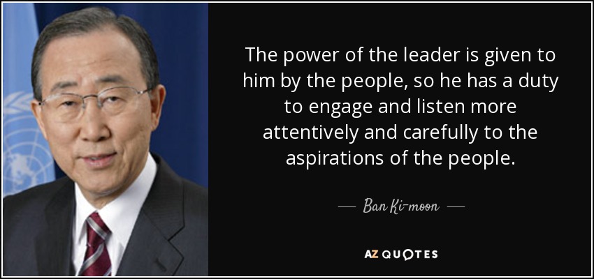 The power of the leader is given to him by the people, so he has a duty to engage and listen more attentively and carefully to the aspirations of the people. - Ban Ki-moon