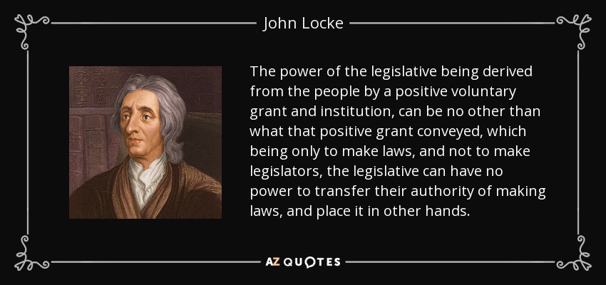 The power of the legislative being derived from the people by a positive voluntary grant and institution, can be no other than what that positive grant conveyed, which being only to make laws, and not to make legislators, the legislative can have no power to transfer their authority of making laws, and place it in other hands. - John Locke