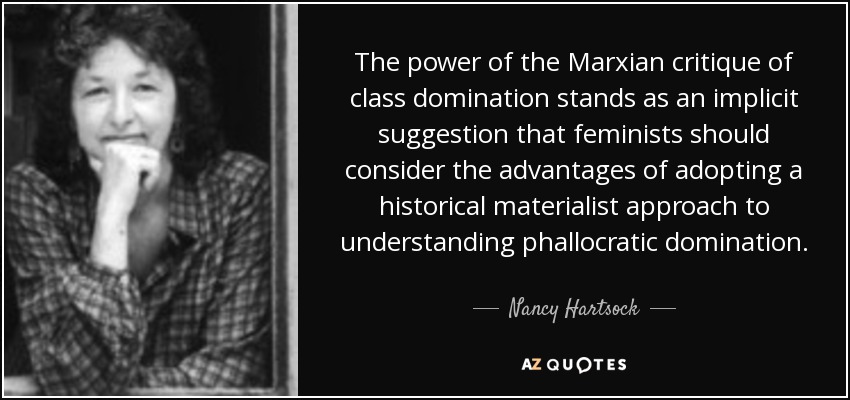 The power of the Marxian critique of class domination stands as an implicit suggestion that feminists should consider the advantages of adopting a historical materialist approach to understanding phallocratic domination. - Nancy Hartsock