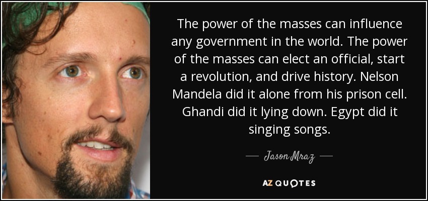 The power of the masses can influence any government in the world. The power of the masses can elect an official, start a revolution, and drive history. Nelson Mandela did it alone from his prison cell. Ghandi did it lying down. Egypt did it singing songs. - Jason Mraz