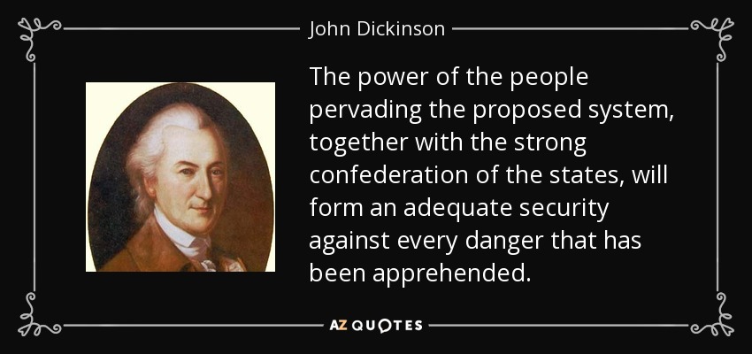 The power of the people pervading the proposed system, together with the strong confederation of the states, will form an adequate security against every danger that has been apprehended. - John Dickinson