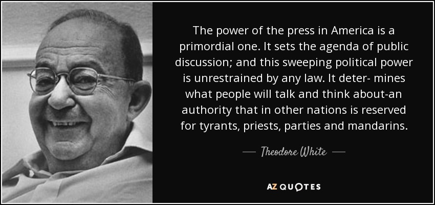 The power of the press in America is a primordial one. It sets the agenda of public discussion; and this sweeping political power is unrestrained by any law. It deter- mines what people will talk and think about-an authority that in other nations is reserved for tyrants, priests, parties and mandarins. - Theodore White