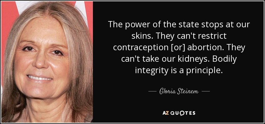 The power of the state stops at our skins. They can't restrict contraception [or] abortion. They can't take our kidneys. Bodily integrity is a principle. - Gloria Steinem