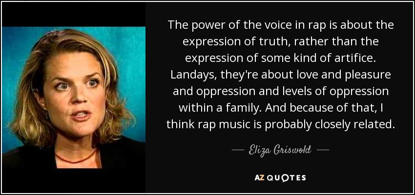 The power of the voice in rap is about the expression of truth, rather than the expression of some kind of artifice. Landays, they're about love and pleasure and oppression and levels of oppression within a family. And because of that, I think rap music is probably closely related. - Eliza Griswold