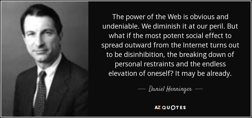 The power of the Web is obvious and undeniable. We diminish it at our peril. But what if the most potent social effect to spread outward from the Internet turns out to be disinhibition, the breaking down of personal restraints and the endless elevation of oneself? It may be already. - Daniel Henninger