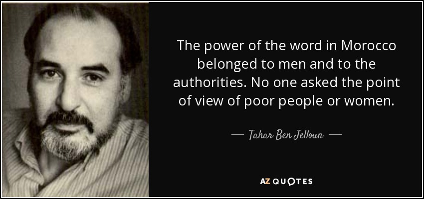 The power of the word in Morocco belonged to men and to the authorities. No one asked the point of view of poor people or women. - Tahar Ben Jelloun