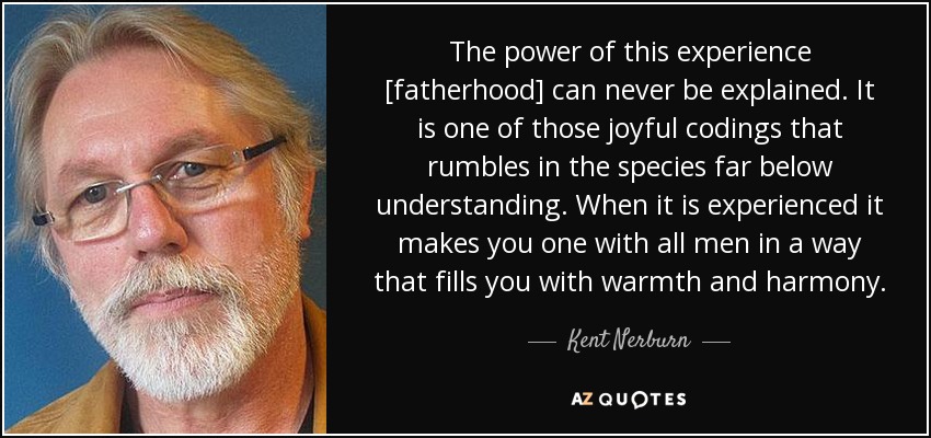 The power of this experience [fatherhood] can never be explained. It is one of those joyful codings that rumbles in the species far below understanding. When it is experienced it makes you one with all men in a way that fills you with warmth and harmony. - Kent Nerburn