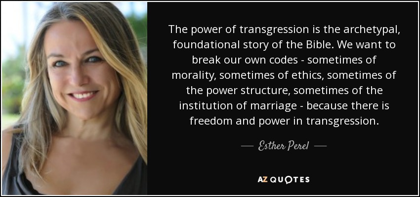 The power of transgression is the archetypal, foundational story of the Bible. We want to break our own codes - sometimes of morality, sometimes of ethics, sometimes of the power structure, sometimes of the institution of marriage - because there is freedom and power in transgression. - Esther Perel