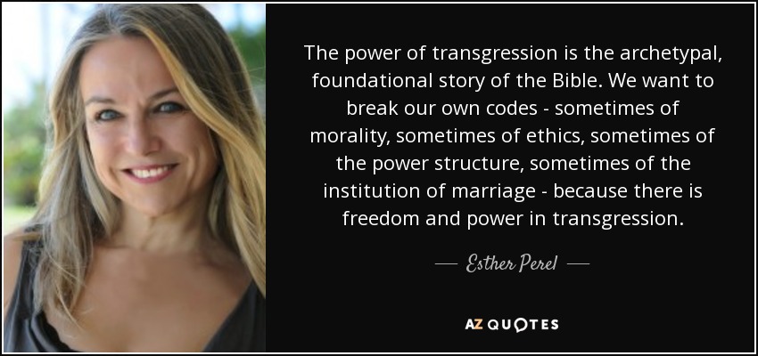 The power of transgression is the archetypal, foundational story of the Bible. We want to break our own codes - sometimes of morality, sometimes of ethics, sometimes of the power structure, sometimes of the institution of marriage - because there is freedom and power in transgression. - Esther Perel