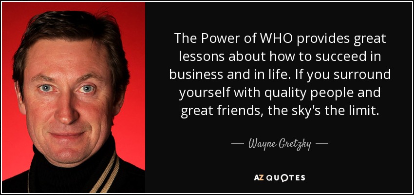 The Power of WHO provides great lessons about how to succeed in business and in life. If you surround yourself with quality people and great friends, the sky's the limit. - Wayne Gretzky