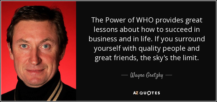 The Power of WHO provides great lessons about how to succeed in business and in life. If you surround yourself with quality people and great friends, the sky's the limit. - Wayne Gretzky