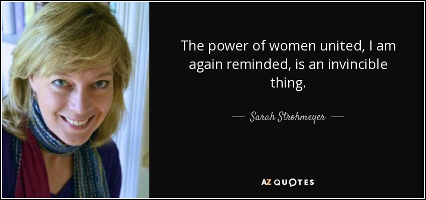 The power of women united, I am again reminded, is an invincible thing. - Sarah Strohmeyer