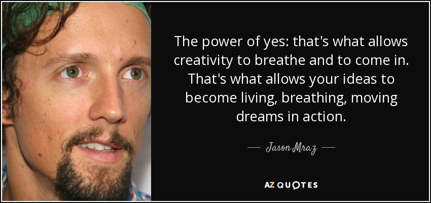 The power of yes: that's what allows creativity to breathe and to come in. That's what allows your ideas to become living, breathing, moving dreams in action. - Jason Mraz