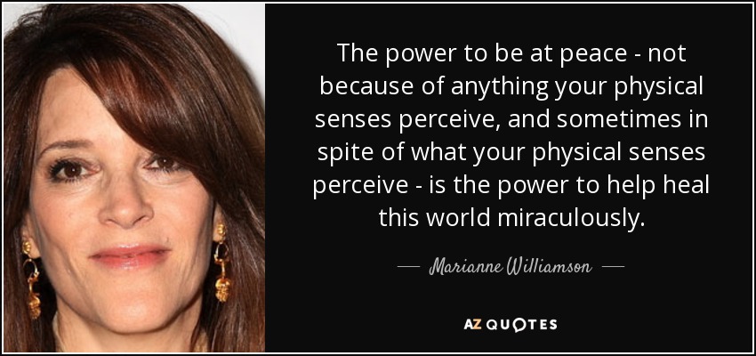 The power to be at peace - not because of anything your physical senses perceive, and sometimes in spite of what your physical senses perceive - is the power to help heal this world miraculously. - Marianne Williamson