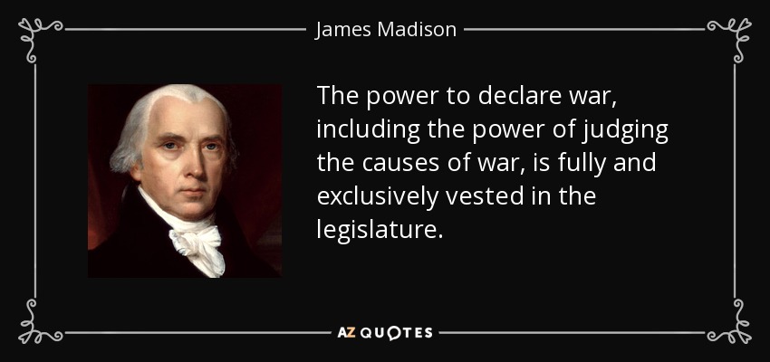 The power to declare war, including the power of judging the causes of war, is fully and exclusively vested in the legislature. - James Madison