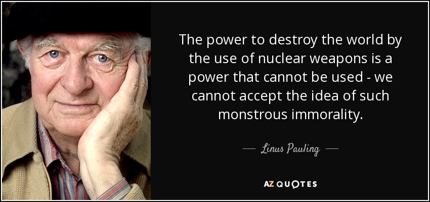 The power to destroy the world by the use of nuclear weapons is a power that cannot be used - we cannot accept the idea of such monstrous immorality. - Linus Pauling