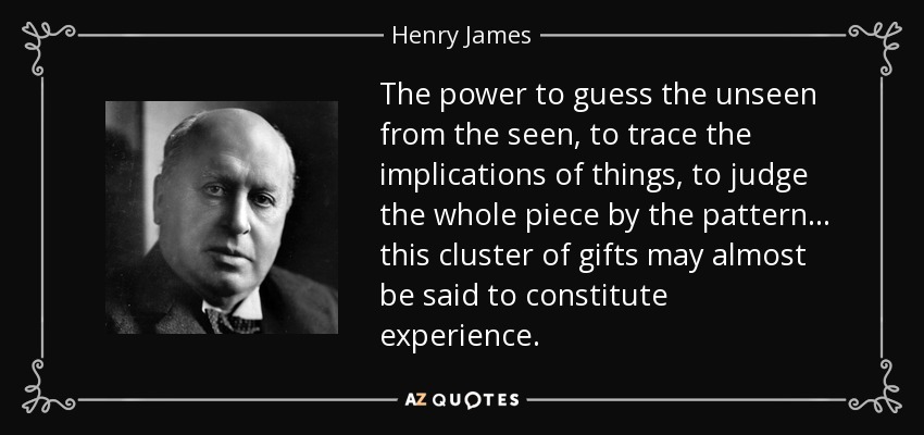 The power to guess the unseen from the seen, to trace the implications of things, to judge the whole piece by the pattern . . . this cluster of gifts may almost be said to constitute experience. - Henry James