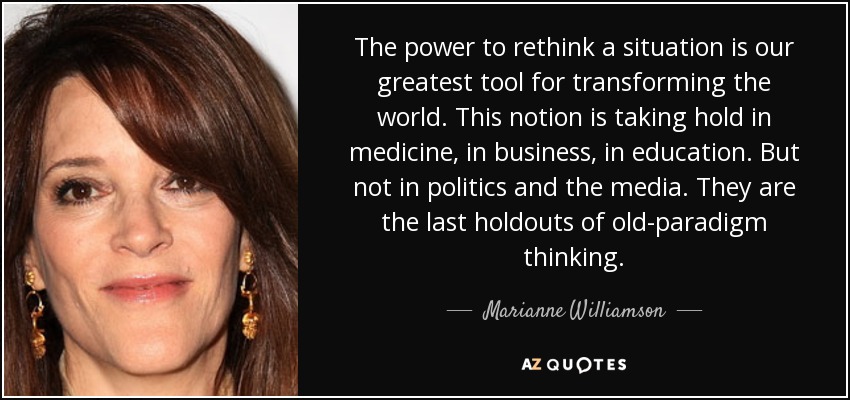 The power to rethink a situation is our greatest tool for transforming the world. This notion is taking hold in medicine, in business, in education. But not in politics and the media. They are the last holdouts of old-paradigm thinking. - Marianne Williamson