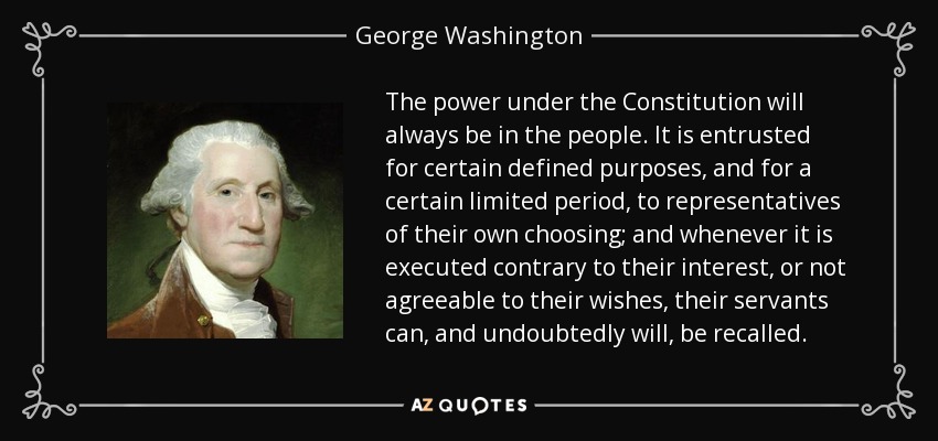 The power under the Constitution will always be in the people. It is entrusted for certain defined purposes, and for a certain limited period, to representatives of their own choosing; and whenever it is executed contrary to their interest, or not agreeable to their wishes, their servants can, and undoubtedly will, be recalled. - George Washington