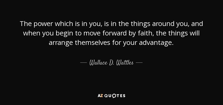 The power which is in you, is in the things around you, and when you begin to move forward by faith, the things will arrange themselves for your advantage. - Wallace D. Wattles