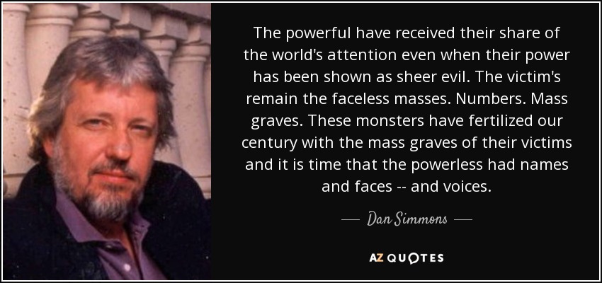 The powerful have received their share of the world's attention even when their power has been shown as sheer evil. The victim's remain the faceless masses. Numbers. Mass graves. These monsters have fertilized our century with the mass graves of their victims and it is time that the powerless had names and faces -- and voices. - Dan Simmons