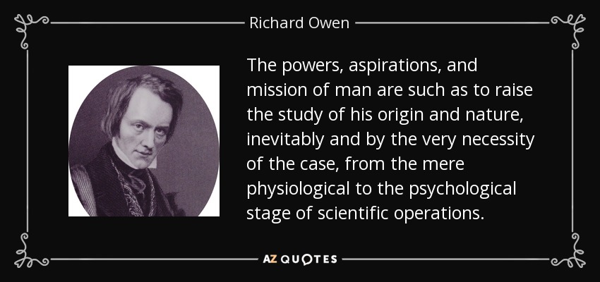 The powers, aspirations, and mission of man are such as to raise the study of his origin and nature, inevitably and by the very necessity of the case, from the mere physiological to the psychological stage of scientific operations. - Richard Owen