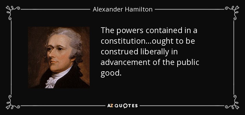 The powers contained in a constitution...ought to be construed liberally in advancement of the public good. - Alexander Hamilton