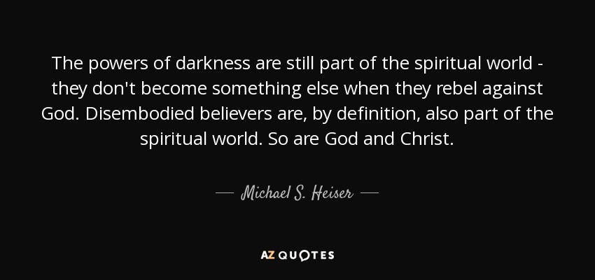 The powers of darkness are still part of the spiritual world - they don't become something else when they rebel against God. Disembodied believers are, by definition, also part of the spiritual world. So are God and Christ. - Michael S. Heiser