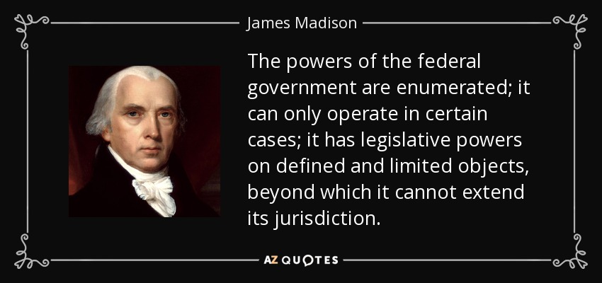 The powers of the federal government are enumerated; it can only operate in certain cases; it has legislative powers on defined and limited objects, beyond which it cannot extend its jurisdiction. - James Madison