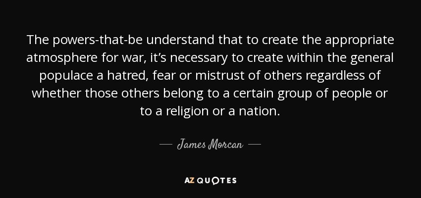 The powers-that-be understand that to create the appropriate atmosphere for war, it’s necessary to create within the general populace a hatred, fear or mistrust of others regardless of whether those others belong to a certain group of people or to a religion or a nation. - James Morcan