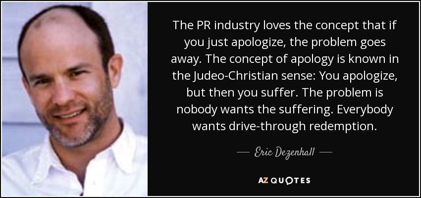 The PR industry loves the concept that if you just apologize, the problem goes away. The concept of apology is known in the Judeo-Christian sense: You apologize, but then you suffer. The problem is nobody wants the suffering. Everybody wants drive-through redemption. - Eric Dezenhall