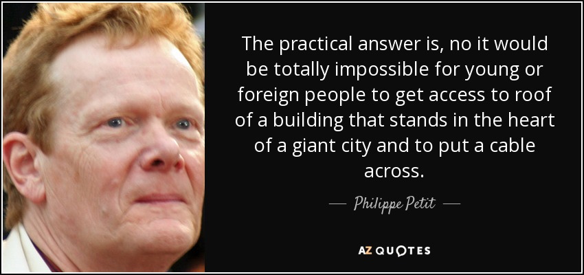 The practical answer is, no it would be totally impossible for young or foreign people to get access to roof of a building that stands in the heart of a giant city and to put a cable across. - Philippe Petit