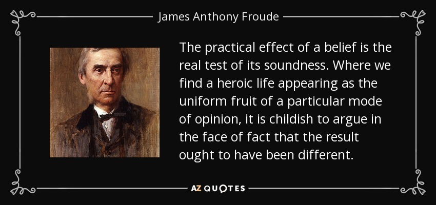 The practical effect of a belief is the real test of its soundness. Where we find a heroic life appearing as the uniform fruit of a particular mode of opinion, it is childish to argue in the face of fact that the result ought to have been different. - James Anthony Froude