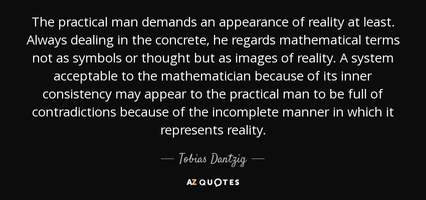 The practical man demands an appearance of reality at least. Always dealing in the concrete, he regards mathematical terms not as symbols or thought but as images of reality. A system acceptable to the mathematician because of its inner consistency may appear to the practical man to be full of contradictions because of the incomplete manner in which it represents reality. - Tobias Dantzig