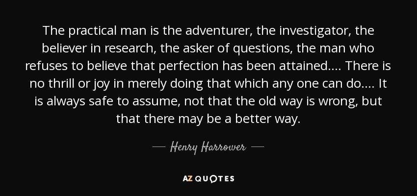 The practical man is the adventurer, the investigator, the believer in research, the asker of questions, the man who refuses to believe that perfection has been attained.... There is no thrill or joy in merely doing that which any one can do.... It is always safe to assume, not that the old way is wrong, but that there may be a better way. - Henry Harrower