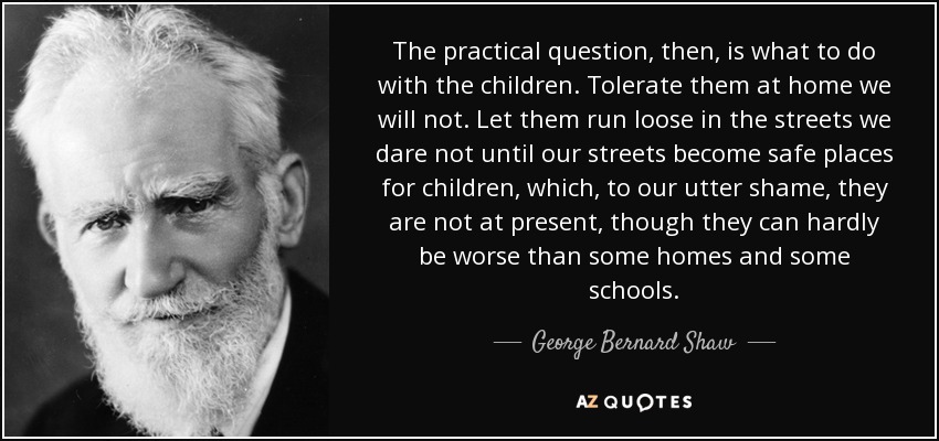 The practical question, then, is what to do with the children. Tolerate them at home we will not. Let them run loose in the streets we dare not until our streets become safe places for children, which, to our utter shame, they are not at present, though they can hardly be worse than some homes and some schools. - George Bernard Shaw