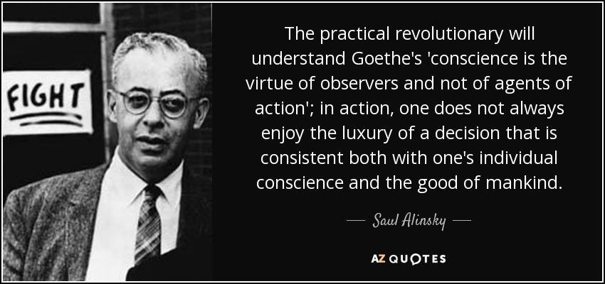 The practical revolutionary will understand Goethe's 'conscience is the virtue of observers and not of agents of action'; in action, one does not always enjoy the luxury of a decision that is consistent both with one's individual conscience and the good of mankind. - Saul Alinsky