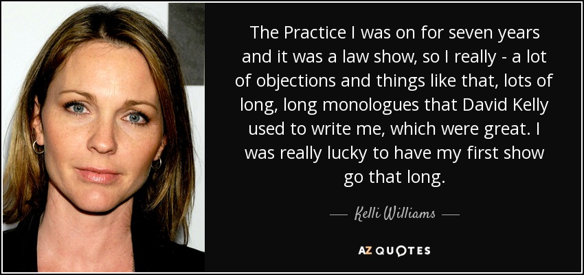 The Practice I was on for seven years and it was a law show, so I really - a lot of objections and things like that, lots of long, long monologues that David Kelly used to write me, which were great. I was really lucky to have my first show go that long. - Kelli Williams