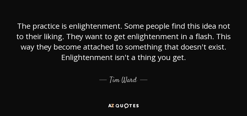 The practice is enlightenment. Some people find this idea not to their liking. They want to get enlightenment in a flash. This way they become attached to something that doesn't exist. Enlightenment isn't a thing you get. - Tim Ward
