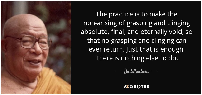 The practice is to make the non-arising of grasping and clinging absolute, final, and eternally void, so that no grasping and clinging can ever return. Just that is enough. There is nothing else to do. - Buddhadasa