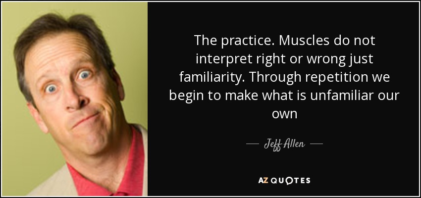 The practice. Muscles do not interpret right or wrong just familiarity. Through repetition we begin to make what is unfamiliar our own - Jeff Allen