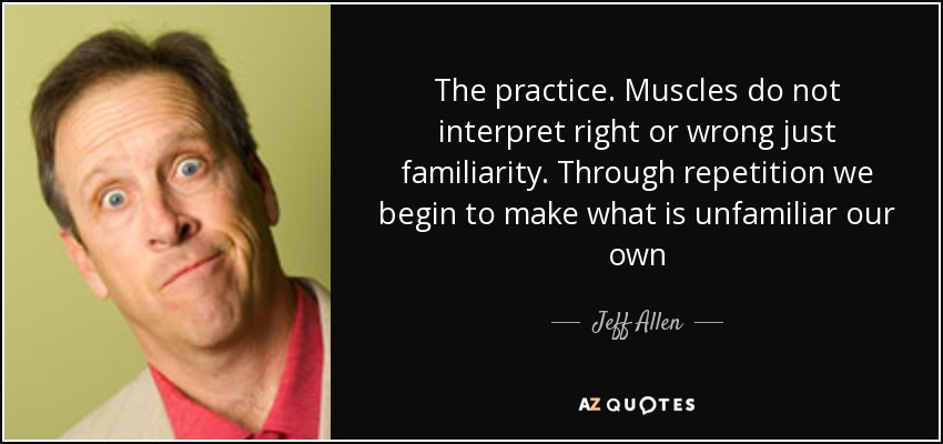 The practice. Muscles do not interpret right or wrong just familiarity. Through repetition we begin to make what is unfamiliar our own - Jeff Allen