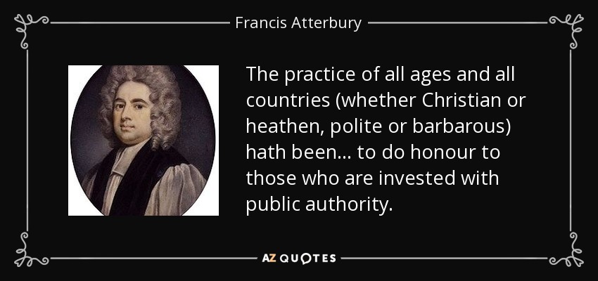 The practice of all ages and all countries (whether Christian or heathen, polite or barbarous) hath been ... to do honour to those who are invested with public authority. - Francis Atterbury