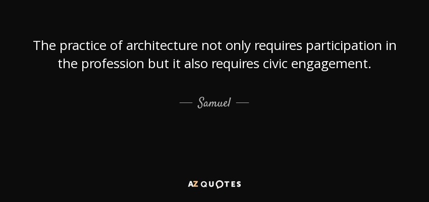 The practice of architecture not only requires participation in the profession but it also requires civic engagement. - Samuel