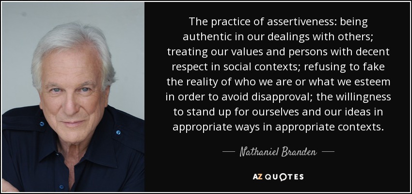 The practice of assertiveness: being authentic in our dealings with others; treating our values and persons with decent respect in social contexts; refusing to fake the reality of who we are or what we esteem in order to avoid disapproval; the willingness to stand up for ourselves and our ideas in appropriate ways in appropriate contexts. - Nathaniel Branden